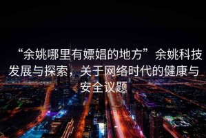 “余姚哪里有嫖娼的地方”余姚科技發(fā)展與探索，關(guān)于網(wǎng)絡(luò)時代的健康與安全議題