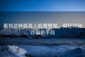 看到這種面具人臉需警惕，揭秘網(wǎng)絡(luò)詐騙新手段