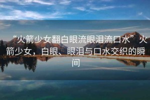 “火箭少女翻白眼流眼淚流口水”火箭少女，白眼、眼淚與口水交織的瞬間