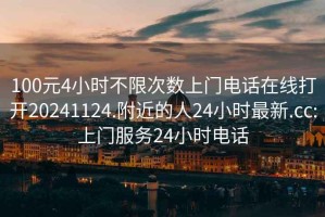100元4小時不限次數(shù)上門電話在線打開20241124.附近的人24小時最新.cc:上門服務24小時電話