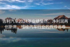 吉利汽車2024年業(yè)績(jī)斐然，凈利潤(rùn)再創(chuàng)新高，描繪汽車行業(yè)的輝煌畫卷