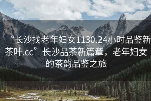 “長(zhǎng)沙找老年婦女1130.24小時(shí)品鑒新茶葉.cc”長(zhǎng)沙品茶新篇章，老年婦女的茶韻品鑒之旅