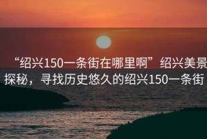 “紹興150一條街在哪里啊”紹興美景探秘，尋找歷史悠久的紹興150一條街