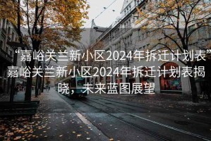 “嘉峪關(guān)蘭新小區(qū)2024年拆遷計(jì)劃表”嘉峪關(guān)蘭新小區(qū)2024年拆遷計(jì)劃表揭曉，未來藍(lán)圖展望