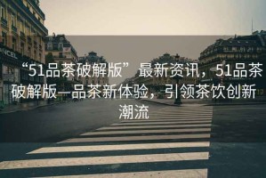 “51品茶破解版”最新資訊，51品茶破解版—品茶新體驗，引領(lǐng)茶飲創(chuàng)新潮流