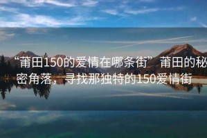“莆田150的愛情在哪條街”莆田的秘密角落，尋找那獨(dú)特的150愛情街
