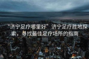 “濟(jì)寧足療哪里好”濟(jì)寧足療勝地探索，尋找最佳足療場(chǎng)所的指南