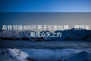 高鐵鄰座400斤男子引發(fā)吐槽，擁擠車廂成眾矢之的