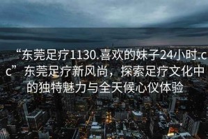 “東莞足療1130.喜歡的妹子24小時.cc”東莞足療新風尚，探索足療文化中的獨特魅力與全天候心儀體驗