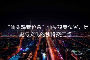 “汕頭雞巷位置”汕頭雞巷位置，歷史與文化的獨(dú)特交匯點(diǎn)