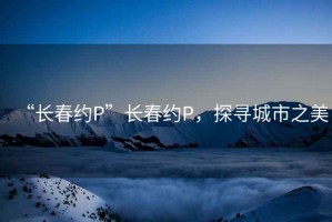 “長(zhǎng)春約P”長(zhǎng)春約P，探尋城市之美