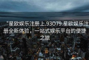 “星歐娛樂注冊上.93O79.星歐娛樂注冊全新體驗，一站式娛樂平臺的便捷之旅