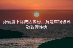 孫儷唇下痣成因揭秘，竟是車禍玻璃碴致假性痣
