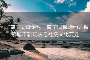 “南寧同城炮約”南寧同城炮約，探索城市新玩法與社交文化變遷