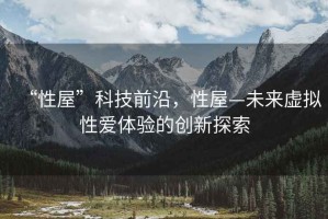 “性屋”科技前沿，性屋—未來虛擬性愛體驗(yàn)的創(chuàng)新探索
