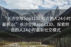 “長沙空降app1130.附近的人24小時最新.cc”長沙空降app1130，探索附近的人24小時最新社交模式