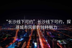 “長沙線下可約”長沙線下可約，探尋城市風(fēng)景的獨(dú)特魅力
