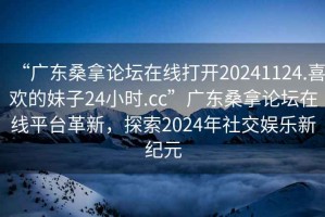 “廣東桑拿論壇在線打開20241124.喜歡的妹子24小時.cc”廣東桑拿論壇在線平臺革新，探索2024年社交娛樂新紀(jì)元