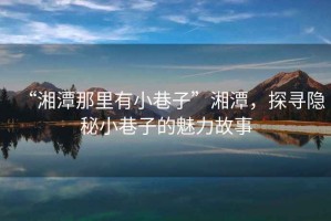“湘潭那里有小巷子”湘潭，探尋隱秘小巷子的魅力故事