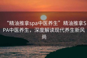 “精油推拿spa中醫(yī)養(yǎng)生”精油推拿SPA中醫(yī)養(yǎng)生，深度解讀現(xiàn)代養(yǎng)生新風(fēng)尚