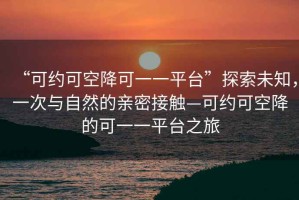 “可約可空降可一一平臺”探索未知，一次與自然的親密接觸—可約可空降的可一一平臺之旅