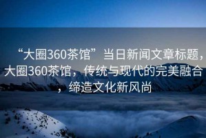“大圈360茶館”當(dāng)日新聞文章標(biāo)題，大圈360茶館，傳統(tǒng)與現(xiàn)代的完美融合，締造文化新風(fēng)尚