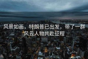 風(fēng)景如畫，特朗普已出發(fā)，帶了一群風(fēng)云人物共赴征程