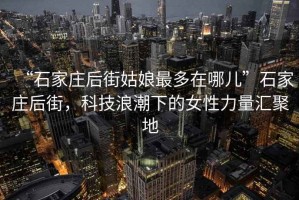 “石家莊后街姑娘最多在哪兒”石家莊后街，科技浪潮下的女性力量匯聚地