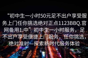 “初中生一小時50元足不出戶享受服務(wù)上門任你挑選絕對正點1123BBQ.官網(wǎng)備用1.中”初中生一小時服務(wù)，足不出戶享受便捷上門服務(wù)，任你挑選，絕對準(zhǔn)時—探索新時代服務(wù)體驗