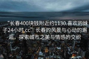 “長春400塊錢附近約1130.喜歡的妹子24小時(shí).cc”長春的風(fēng)景與心動的邂逅，探索城市之美與情感的交織