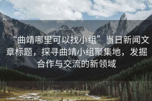 “曲靖哪里可以找小組”當日新聞文章標題，探尋曲靖小組聚集地，發(fā)掘合作與交流的新領域