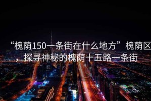 “槐蔭150一條街在什么地方”槐蔭區(qū)，探尋神秘的槐蔭十五路一條街