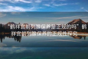 “鶴祥宮前列腺保養(yǎng)是正規(guī)的嗎”鶴祥宮前列腺保養(yǎng)的正規(guī)性探究