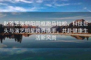 趙雅芝張朝陽同框跑馬拉松，科技巨頭與演藝明星跨界攜手，共赴健康生活新風(fēng)尚