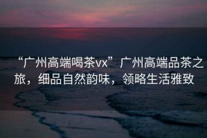 “廣州高端喝茶vx”廣州高端品茶之旅，細(xì)品自然韻味，領(lǐng)略生活雅致