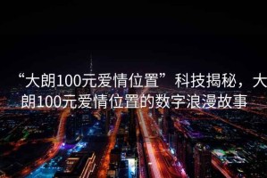 “大朗100元愛情位置”科技揭秘，大朗100元愛情位置的數(shù)字浪漫故事