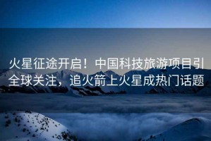 火星征途開啟！中國科技旅游項(xiàng)目引全球關(guān)注，追火箭上火星成熱門話題