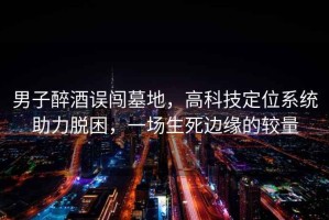 男子醉酒誤闖墓地，高科技定位系統(tǒng)助力脫困，一場(chǎng)生死邊緣的較量
