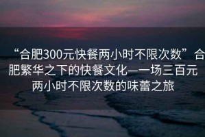 “合肥300元快餐兩小時不限次數(shù)”合肥繁華之下的快餐文化—一場三百元兩小時不限次數(shù)的味蕾之旅