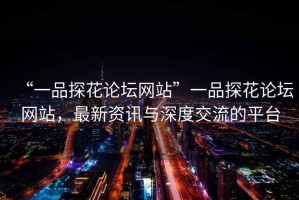 “一品探花論壇網(wǎng)站”一品探花論壇網(wǎng)站，最新資訊與深度交流的平臺
