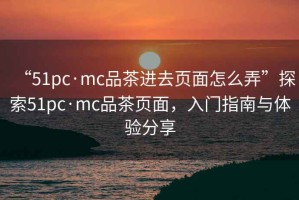 “51pc·mc品茶進(jìn)去頁面怎么弄”探索51pc·mc品茶頁面，入門指南與體驗(yàn)分享