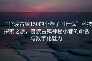 “官渡古鎮(zhèn)150的小巷子叫什么”科技探索之旅，官渡古鎮(zhèn)神秘小巷的命名與數(shù)字化魅力