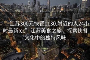 “江蘇300元快餐1130.附近的人24小時最新.cc”江蘇美食之旅，探索快餐文化中的獨特風(fēng)味