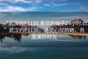 “武漢約P1130.喜歡的妹子24小時(shí).cc”武漢約P1130，遇見心儀的她，共度美好時(shí)光