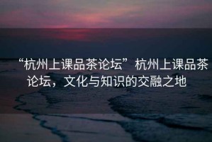 “杭州上課品茶論壇”杭州上課品茶論壇，文化與知識的交融之地