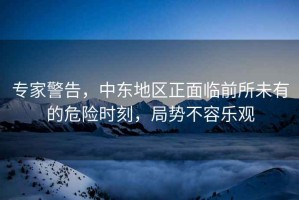 專家警告，中東地區(qū)正面臨前所未有的危險(xiǎn)時(shí)刻，局勢不容樂觀