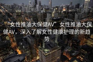 “女性推油大保健AV”女性推油大保健AV，深入了解女性健康護(hù)理的新趨勢