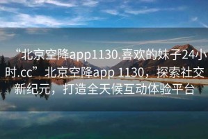 “北京空降app1130.喜歡的妹子24小時(shí).cc”北京空降app 1130，探索社交新紀(jì)元，打造全天候互動(dòng)體驗(yàn)平臺(tái)