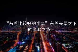 “東莞比較好的半套”東莞美景之下的半套之旅