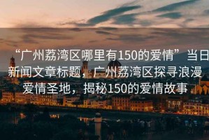“廣州荔灣區(qū)哪里有150的愛情”當(dāng)日新聞文章標(biāo)題，廣州荔灣區(qū)探尋浪漫愛情圣地，揭秘150的愛情故事